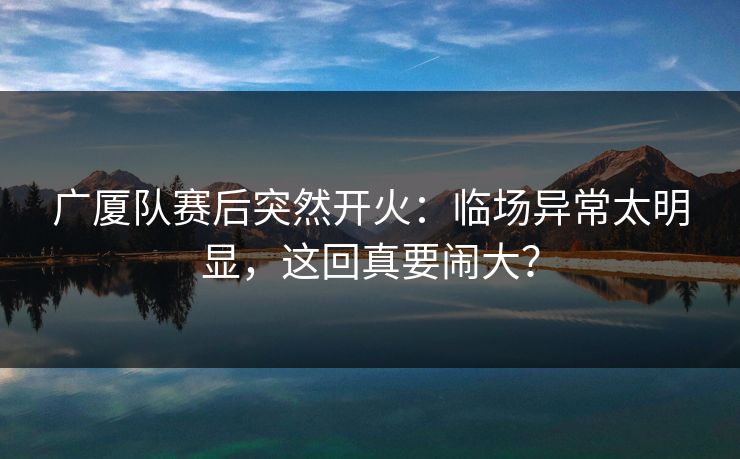 广厦队赛后突然开火:临场异常太明显,这回真要闹大? 广厦队赛后突然开火:临场异常太明显,这回真要闹大?