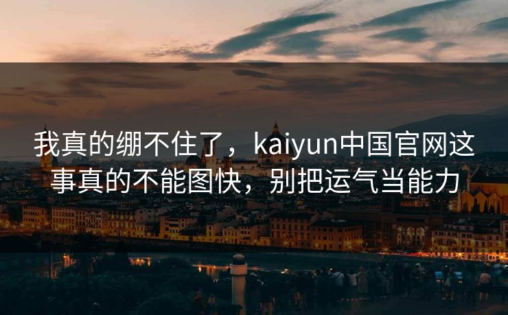 我真的绷不住了，kaiyun中国官网这事真的不能图快，别把运气当能力