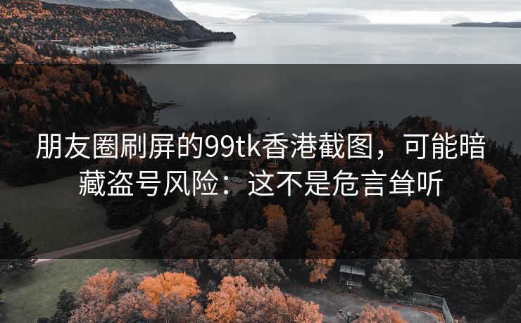 朋友圈刷屏的99tk香港截图,可能暗藏盗号风险:这不是危言耸听 朋友圈刷屏的99tk香港截图,可能暗藏盗号风险:这不是危言耸听