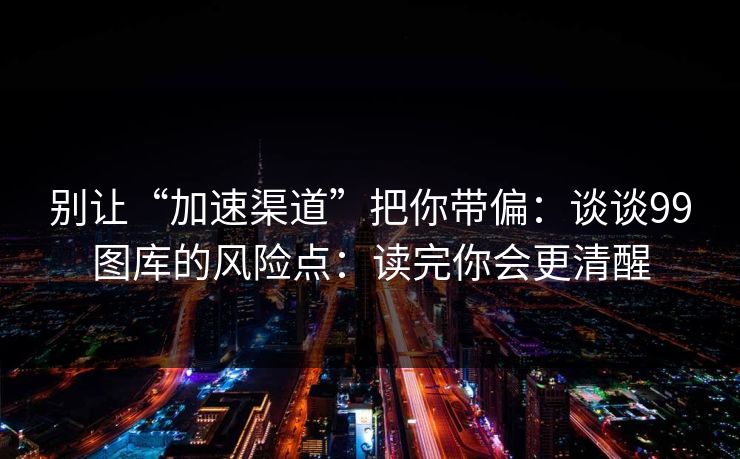 别让“加速渠道”把你带偏:谈谈99图库的风险点:读完你会更清醒 别让“加速渠道”把你带偏:谈谈99图库的风险点:读完你会更清醒