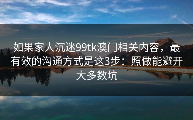 如果家人沉迷99tk澳门相关内容,最有效的沟通方式是这3步:照做能避开大多数坑 如果家人沉迷99tk澳门相关内容,最有效的沟通方式是这3步:照做能避开大多数坑