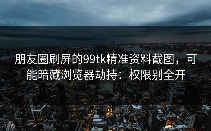 朋友圈刷屏的99tk精准资料截图，可能暗藏浏览器劫持：权限别全开