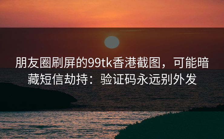 朋友圈刷屏的99tk香港截图，可能暗藏短信劫持：验证码永远别外发
