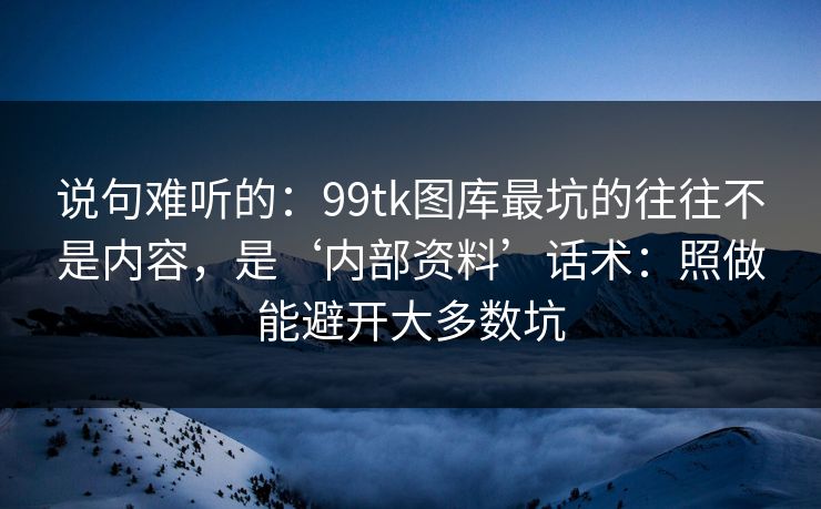 说句难听的：99tk图库最坑的往往不是内容，是‘内部资料’话术：照做能避开大多数坑