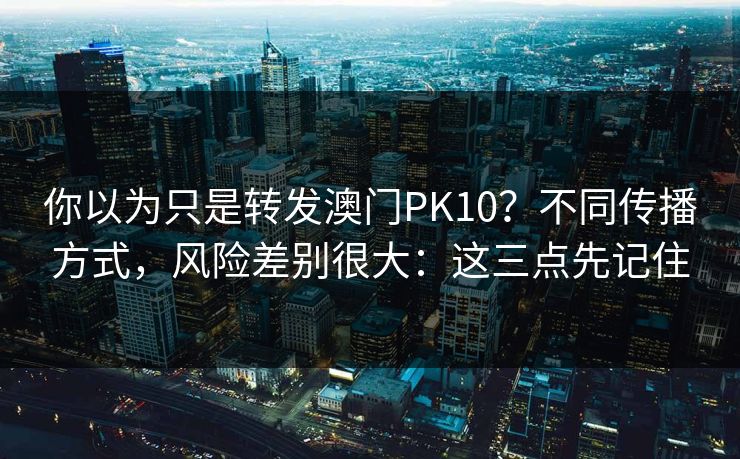 你以为只是转发澳门PK10？不同传播方式，风险差别很大：这三点先记住