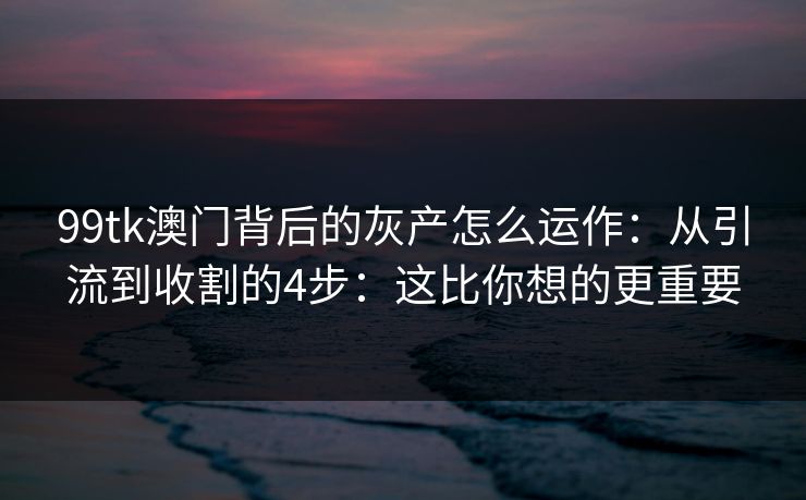 99tk澳门背后的灰产怎么运作：从引流到收割的4步：这比你想的更重要