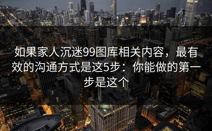如果家人沉迷99图库相关内容，最有效的沟通方式是这5步：你能做的第一步是这个