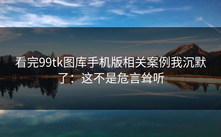 看完99tk图库手机版相关案例我沉默了：这不是危言耸听