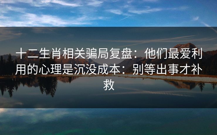 十二生肖相关骗局复盘：他们最爱利用的心理是沉没成本：别等出事才补救