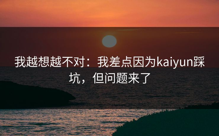我越想越不对：我差点因为kaiyun踩坑，但问题来了