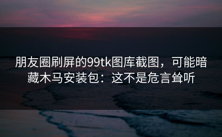 朋友圈刷屏的99tk图库截图，可能暗藏木马安装包：这不是危言耸听