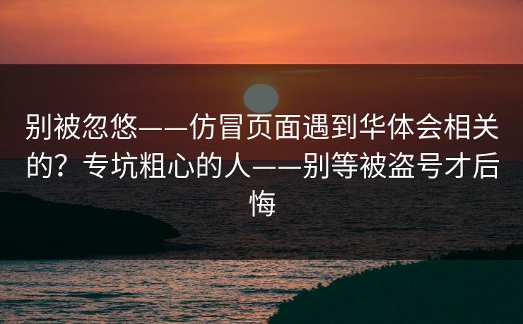 别被忽悠——仿冒页面遇到华体会相关的？专坑粗心的人——别等被盗号才后悔