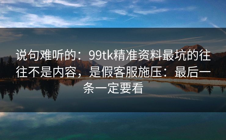 说句难听的：99tk精准资料最坑的往往不是内容，是假客服施压：最后一条一定要看