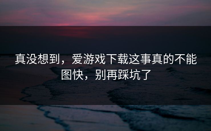 真没想到，爱游戏下载这事真的不能图快，别再踩坑了