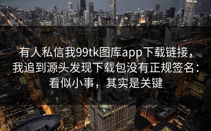 有人私信我99tk图库app下载链接，我追到源头发现下载包没有正规签名：看似小事，其实是关键