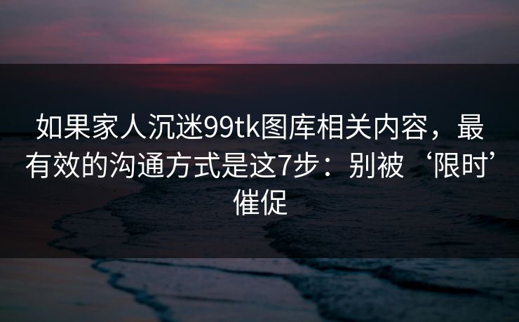 如果家人沉迷99tk图库相关内容，最有效的沟通方式是这7步：别被‘限时’催促