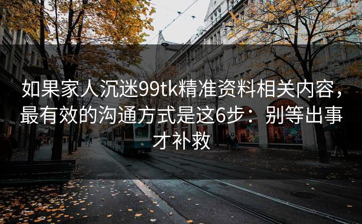 如果家人沉迷99tk精准资料相关内容，最有效的沟通方式是这6步：别等出事才补救