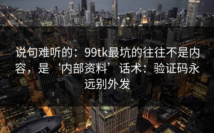 说句难听的：99tk最坑的往往不是内容，是‘内部资料’话术：验证码永远别外发