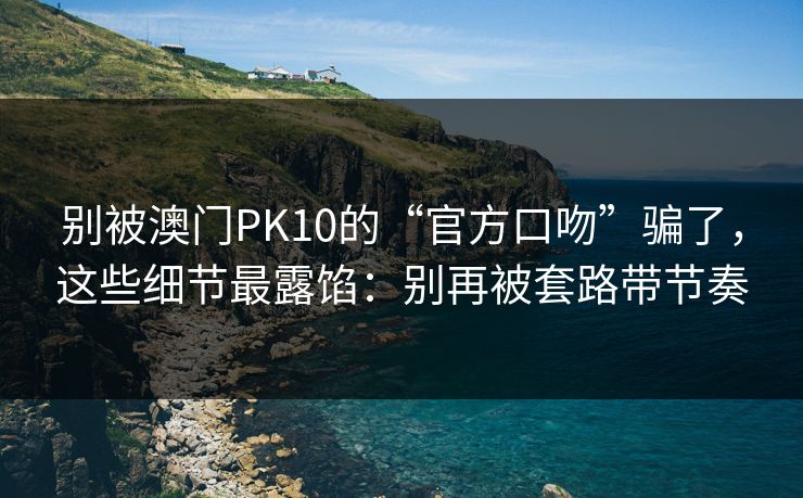 别被澳门PK10的“官方口吻”骗了，这些细节最露馅：别再被套路带节奏