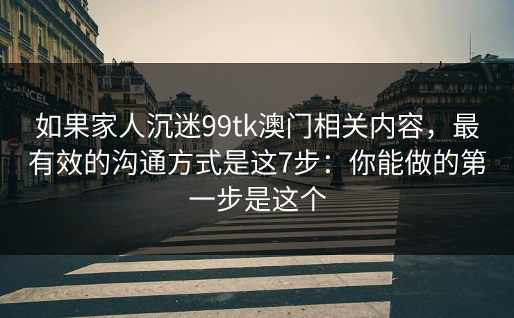 如果家人沉迷99tk澳门相关内容，最有效的沟通方式是这7步：你能做的第一步是这个