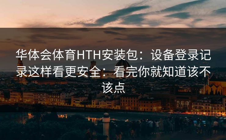 华体会体育HTH安装包：设备登录记录这样看更安全：看完你就知道该不该点