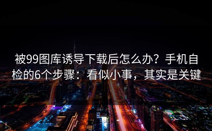 被99图库诱导下载后怎么办？手机自检的6个步骤：看似小事，其实是关键